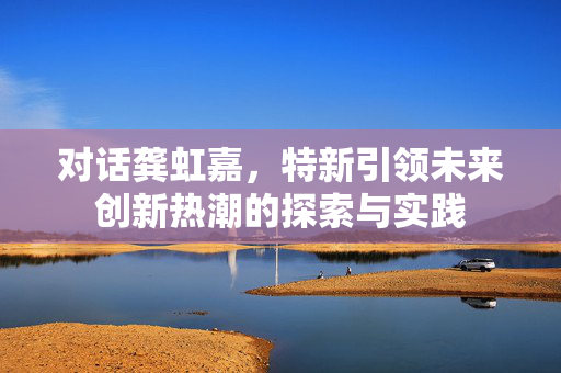 对话龚虹嘉，特新引领未来创新热潮的探索与实践