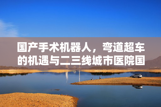 国产手术机器人，弯道超车的机遇与二三线城市医院国产替代市场的潜力空间