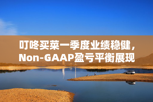 叮咚买菜一季度业绩稳健，Non-GAAP盈亏平衡展现卓越运营实力