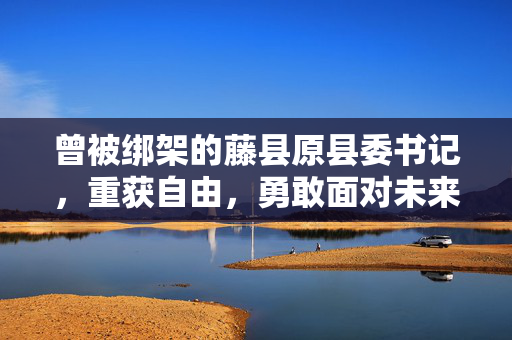 曾被绑架的藤县原县委书记，重获自由，勇敢面对未来