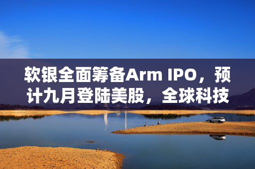 软银全面筹备Arm IPO，预计九月登陆美股，全球科技资本风波再起
