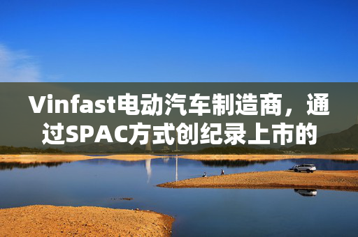 Vinfast电动汽车制造商，通过SPAC方式创纪录上市的越南力量