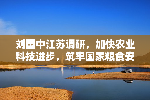 刘国中江苏调研，加快农业科技进步，筑牢国家粮食安全根基
