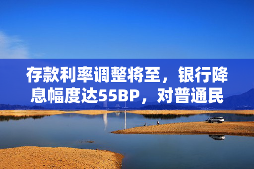 存款利率调整将至，银行降息幅度达55BP，对普通民众的深远影响