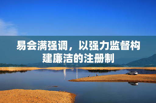 易会满强调，以强力监督构建廉洁的注册制