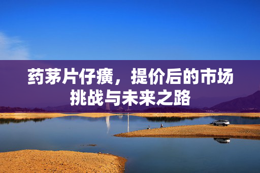 药茅片仔癀，提价后的市场挑战与未来之路