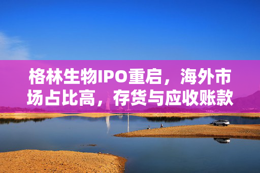格林生物IPO重启，海外市场占比高，存货与应收账款规模双增长