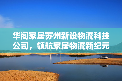 华阁家居苏州新设物流科技公司，领航家居物流新纪元