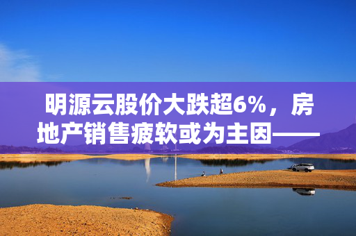明源云股价大跌超6%，房地产销售疲软或为主因——港股异动观察