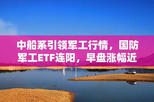 中船系引领军工行情，国防军工ETF连阳，早盘涨幅近2% 改革预期持续升温