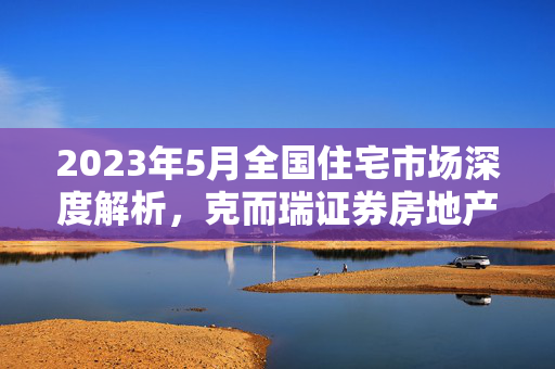 2023年5月全国住宅市场深度解析，克而瑞证券房地产行业月报