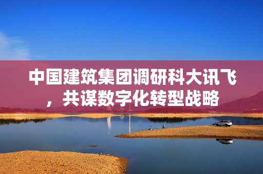 中国建筑集团调研科大讯飞，共谋数字化转型战略