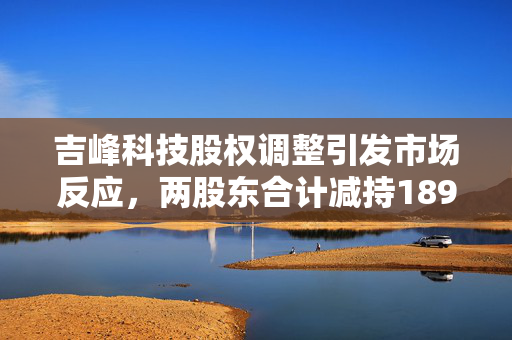 吉峰科技股权调整引发市场反应，两股东合计减持1892万股