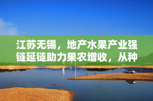 江苏无锡，地产水果产业强链延链助力果农增收，从种得好到卖得俏的蜕变