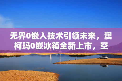 无界0嵌入技术引领未来，澳柯玛0嵌冰箱全新上市，空间随心而变