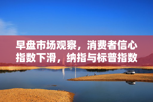 早盘市场观察，消费者信心指数下滑，纳指与标普指数转跌