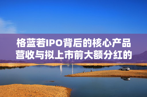 格蓝若IPO背后的核心产品营收与拟上市前大额分红的合理性探究