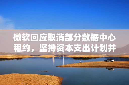 微软回应取消部分数据中心租约，坚持资本支出计划并实施战略性调整的决策
