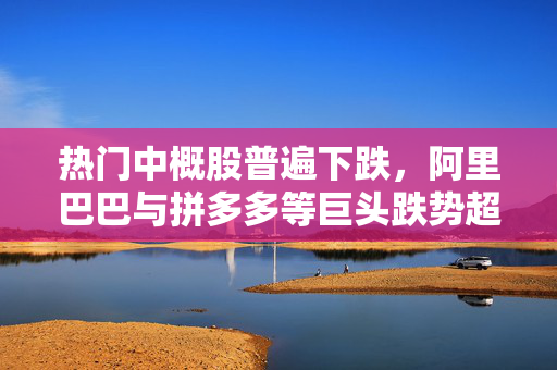 热门中概股普遍下跌，阿里巴巴与拼多多等巨头跌势超2%