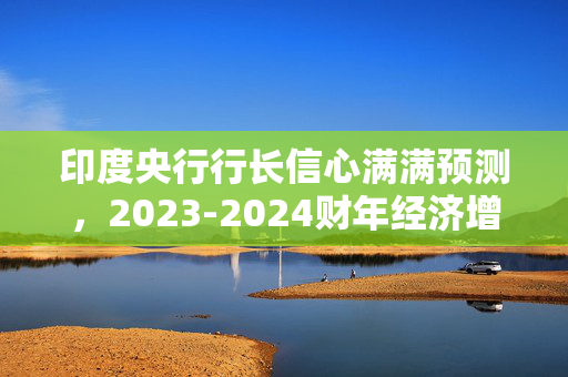 印度央行行长信心满满预测，2023-2024财年经济增长接近6.5%