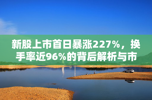 新股上市首日暴涨227%，换手率近96%的背后解析与市场热潮解读