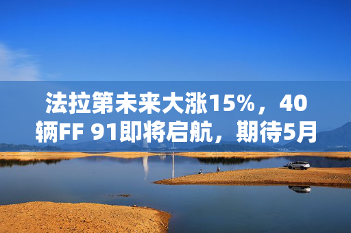 法拉第未来大涨15%，40辆FF 91即将启航，期待5月底首阶段交付