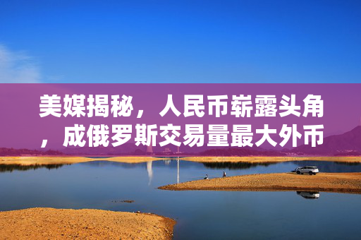 美媒揭秘，人民币崭露头角，成俄罗斯交易量最大外币替代美元