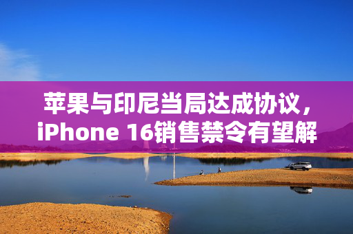 苹果与印尼当局达成协议，iPhone 16销售禁令有望解除