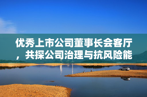 优秀上市公司董事长会客厅，共探公司治理与抗风险能力之道
