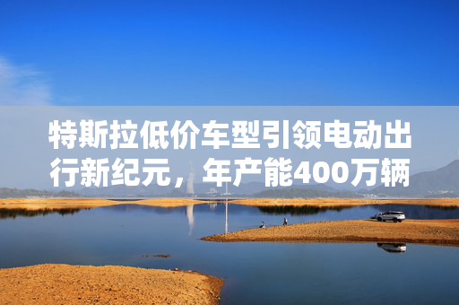 特斯拉低价车型引领电动出行新纪元，年产能400万辆的革命性计划
