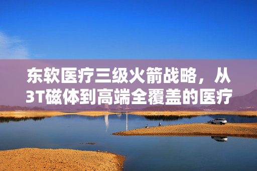 东软医疗三级火箭战略，从3T磁体到高端全覆盖的医疗科技探索之旅