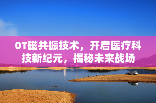 0T磁共振技术，开启医疗科技新纪元，揭秘未来战场