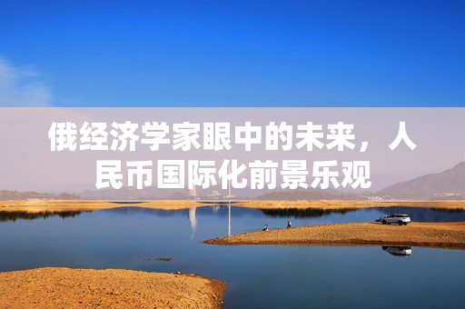俄经济学家眼中的未来，人民币国际化前景乐观