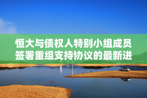 恒大与债权人特别小组成员签署重组支持协议的最新进展