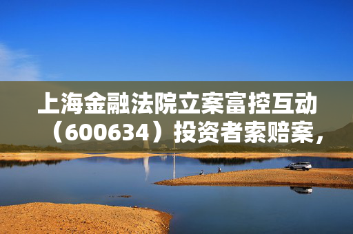 上海金融法院立案富控互动（600634）投资者索赔案，投资者权益的胜利与市场监管的启示
