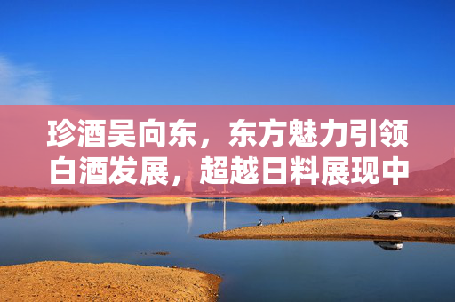 珍酒吴向东，东方魅力引领白酒发展，超越日料展现中华美食精髓