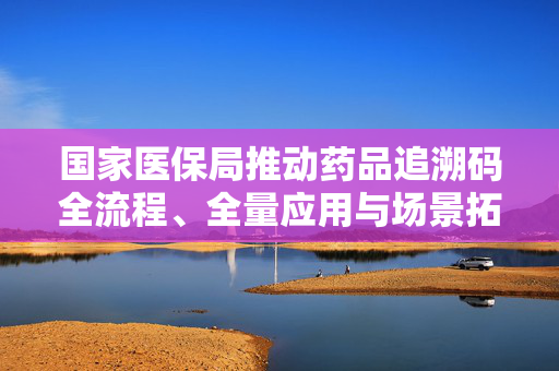 国家医保局推动药品追溯码全流程、全量应用与场景拓展