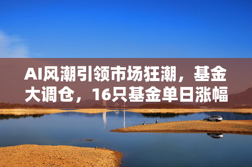 AI风潮引领市场狂潮，基金大调仓，16只基金单日涨幅超7%