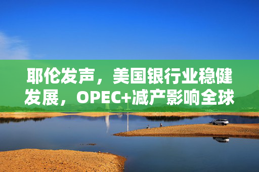 耶伦发声，美国银行业稳健发展，OPEC+减产影响全球经济的不确定性