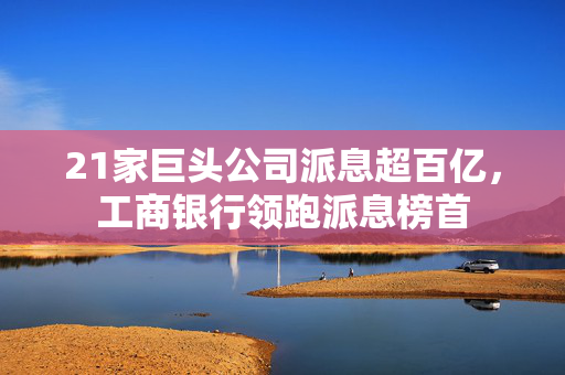 21家巨头公司派息超百亿，工商银行领跑派息榜首