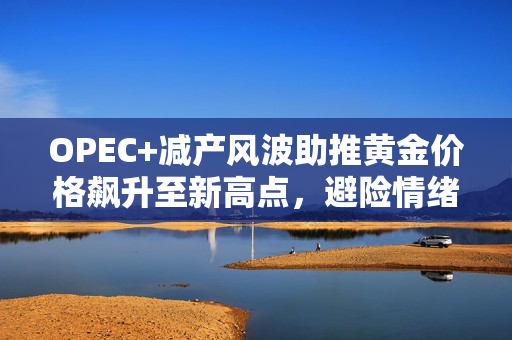 OPEC+减产风波助推黄金价格飙升至新高点，避险情绪升温的背后影响