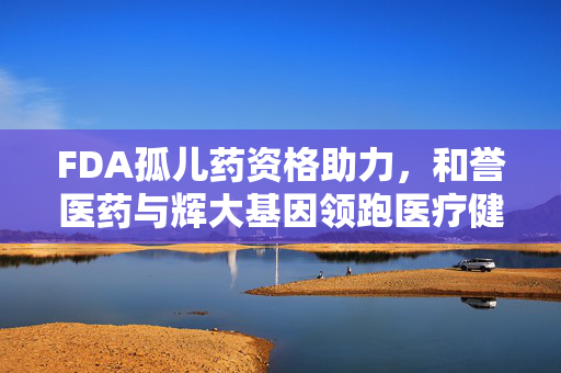 FDA孤儿药资格助力，和誉医药与辉大基因领跑医疗健康新篇章