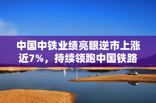 中国中铁业绩亮眼逆市上涨近7%，持续领跑中国铁路建设行业