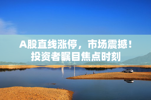 A股直线涨停，市场震撼！投资者瞩目焦点时刻