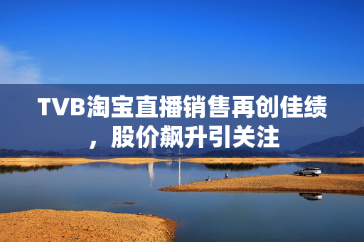 TVB淘宝直播销售再创佳绩，股价飙升引关注