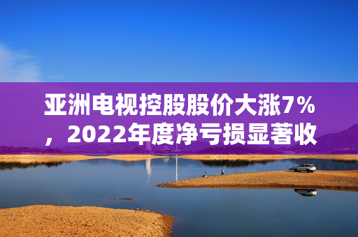亚洲电视控股股价大涨7%，2022年度净亏损显著收窄至1.84亿元