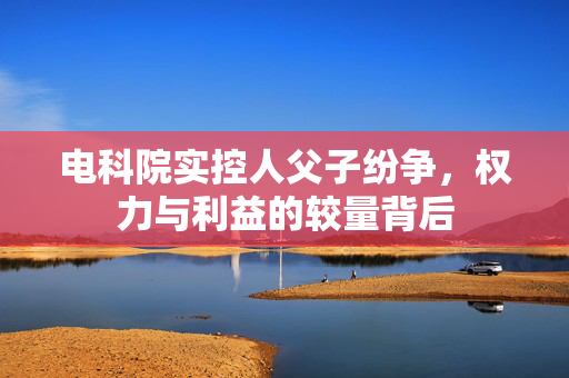 电科院实控人父子纷争，权力与利益的较量背后
