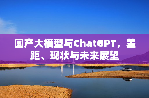 国产大模型与ChatGPT，差距、现状与未来展望