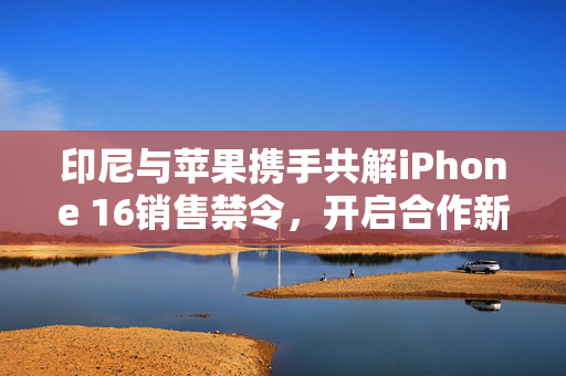 印尼与苹果携手共解iPhone 16销售禁令，开启合作新篇章