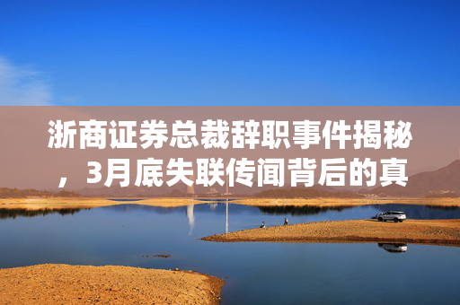 浙商证券总裁辞职事件揭秘，3月底失联传闻背后的真相